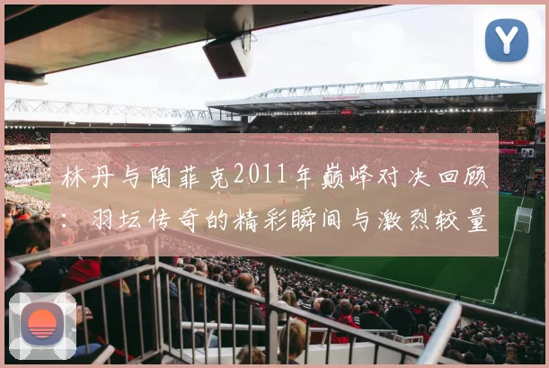 林丹与陶菲克2011年巅峰对决回顾：羽坛传奇的精彩瞬间与激烈较量