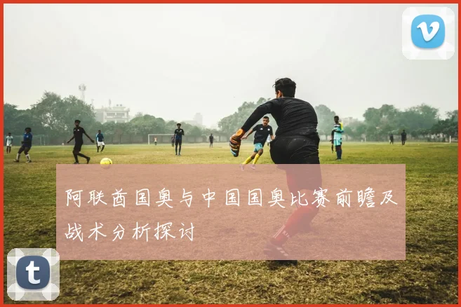 阿联酋国奥与中国国奥比赛前瞻及战术分析探讨