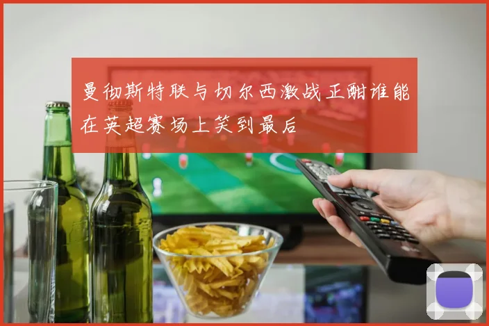 曼彻斯特联与切尔西激战正酣谁能在英超赛场上笑到最后