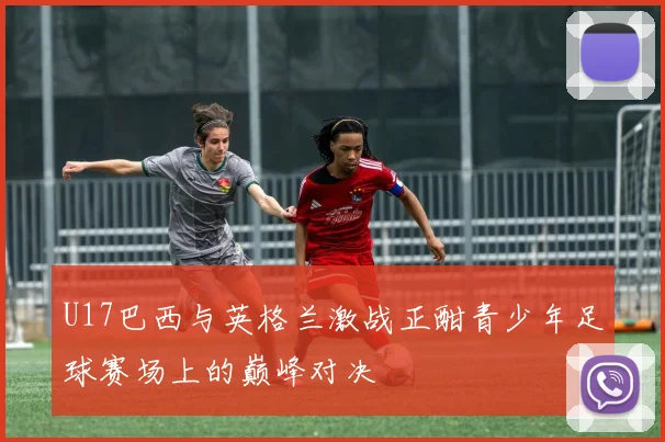 U17巴西与英格兰激战正酣青少年足球赛场上的巅峰对决
