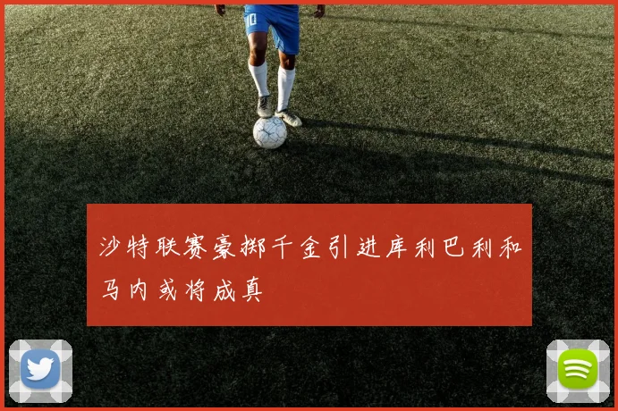 沙特联赛豪掷千金引进库利巴利和马内或将成真