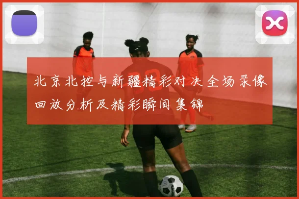 北京北控与新疆精彩对决全场录像回放分析及精彩瞬间集锦